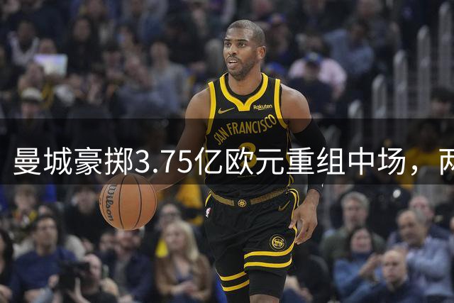 曼城豪掷3.75亿欧元重组中场，两大强援即将加盟