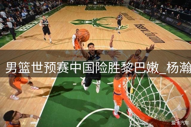 男篮世预赛中国险胜黎巴嫩 杨瀚森关键表现助队收获双重大礼