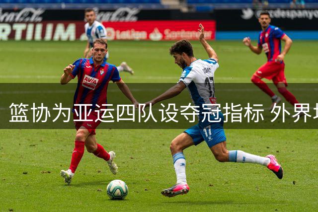 篮协为亚运四队设夺冠指标 外界坦言任务艰巨