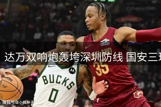 达万双响炮轰垮深圳防线 国安三球优势锁定胜局