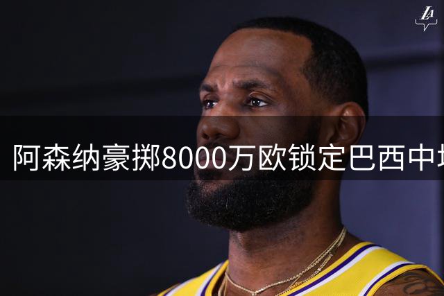 阿森纳豪掷8000万欧锁定巴西中场 吉马良斯剑指英超王座