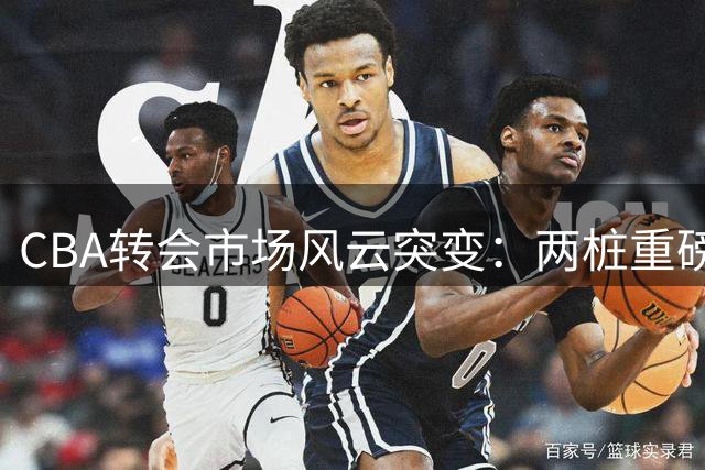CBA转会市场风云突变：两桩重磅交易敲定 山东队天价求购新星引热议